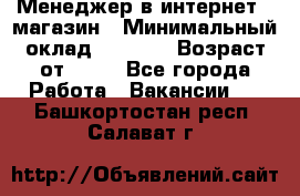 Менеджер в интернет - магазин › Минимальный оклад ­ 2 000 › Возраст от ­ 18 - Все города Работа » Вакансии   . Башкортостан респ.,Салават г.